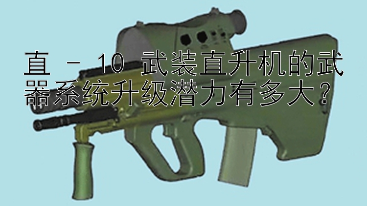 直 - 10 武装直升机的武器系统升级潜力有多大？